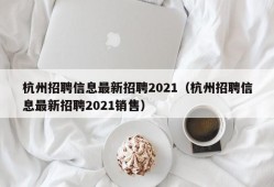 杭州招聘信息最新招聘2021（杭州招聘信息最新招聘2021销售）