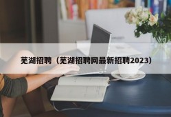 芜湖招聘（芜湖招聘网最新招聘2023）