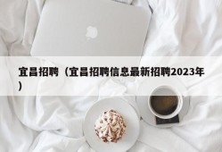 宜昌招聘（宜昌招聘信息最新招聘2023年）