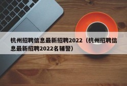 杭州招聘信息最新招聘2022（杭州招聘信息最新招聘2022名辅警）